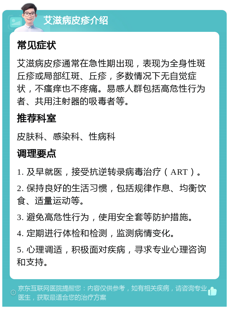 艾滋病皮疹介绍 常见症状 艾滋病皮疹通常在急性期出现，表现为全身性斑丘疹或局部红斑、丘疹，多数情况下无自觉症状，不瘙痒也不疼痛。易感人群包括高危性行为者、共用注射器的吸毒者等。 推荐科室 皮肤科、感染科、性病科 调理要点 1. 及早就医，接受抗逆转录病毒治疗（ART）。 2. 保持良好的生活习惯，包括规律作息、均衡饮食、适量运动等。 3. 避免高危性行为，使用安全套等防护措施。 4. 定期进行体检和检测，监测病情变化。 5. 心理调适，积极面对疾病，寻求专业心理咨询和支持。