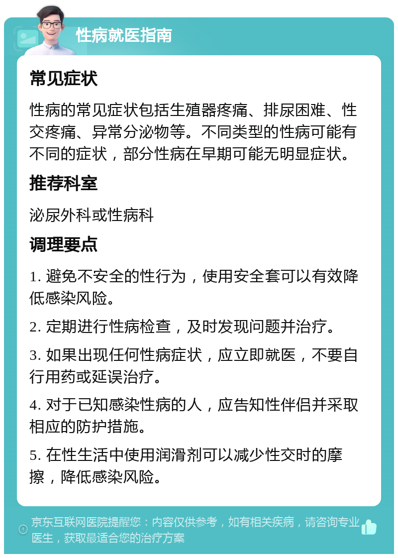 性病就医指南 常见症状 性病的常见症状包括生殖器疼痛、排尿困难、性交疼痛、异常分泌物等。不同类型的性病可能有不同的症状，部分性病在早期可能无明显症状。 推荐科室 泌尿外科或性病科 调理要点 1. 避免不安全的性行为，使用安全套可以有效降低感染风险。 2. 定期进行性病检查，及时发现问题并治疗。 3. 如果出现任何性病症状，应立即就医，不要自行用药或延误治疗。 4. 对于已知感染性病的人，应告知性伴侣并采取相应的防护措施。 5. 在性生活中使用润滑剂可以减少性交时的摩擦，降低感染风险。