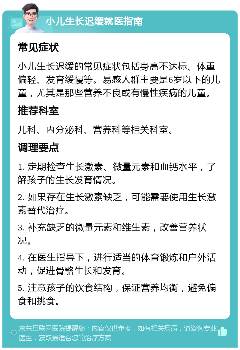 小儿生长迟缓就医指南 常见症状 小儿生长迟缓的常见症状包括身高不达标、体重偏轻、发育缓慢等。易感人群主要是6岁以下的儿童，尤其是那些营养不良或有慢性疾病的儿童。 推荐科室 儿科、内分泌科、营养科等相关科室。 调理要点 1. 定期检查生长激素、微量元素和血钙水平，了解孩子的生长发育情况。 2. 如果存在生长激素缺乏，可能需要使用生长激素替代治疗。 3. 补充缺乏的微量元素和维生素，改善营养状况。 4. 在医生指导下，进行适当的体育锻炼和户外活动，促进骨骼生长和发育。 5. 注意孩子的饮食结构，保证营养均衡，避免偏食和挑食。