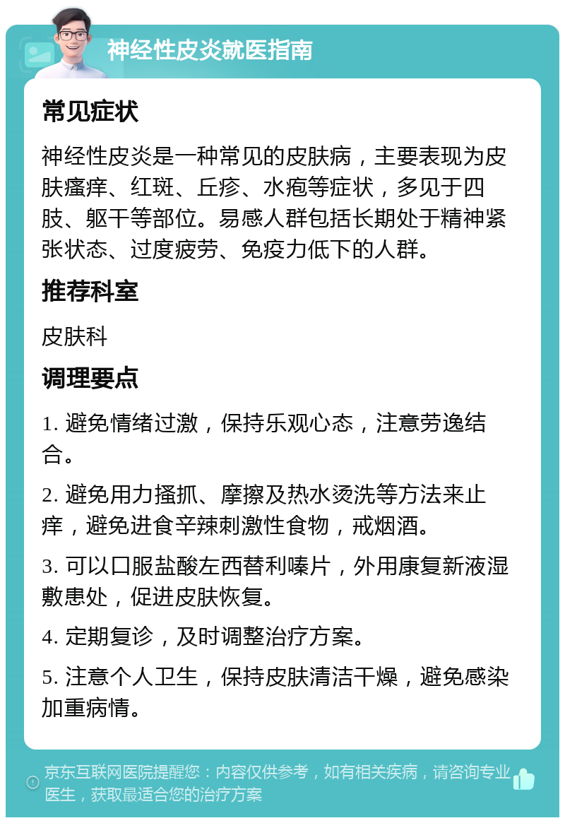 神经性皮炎就医指南 常见症状 神经性皮炎是一种常见的皮肤病，主要表现为皮肤瘙痒、红斑、丘疹、水疱等症状，多见于四肢、躯干等部位。易感人群包括长期处于精神紧张状态、过度疲劳、免疫力低下的人群。 推荐科室 皮肤科 调理要点 1. 避免情绪过激，保持乐观心态，注意劳逸结合。 2. 避免用力搔抓、摩擦及热水烫洗等方法来止痒，避免进食辛辣刺激性食物，戒烟酒。 3. 可以口服盐酸左西替利嗪片，外用康复新液湿敷患处，促进皮肤恢复。 4. 定期复诊，及时调整治疗方案。 5. 注意个人卫生，保持皮肤清洁干燥，避免感染加重病情。