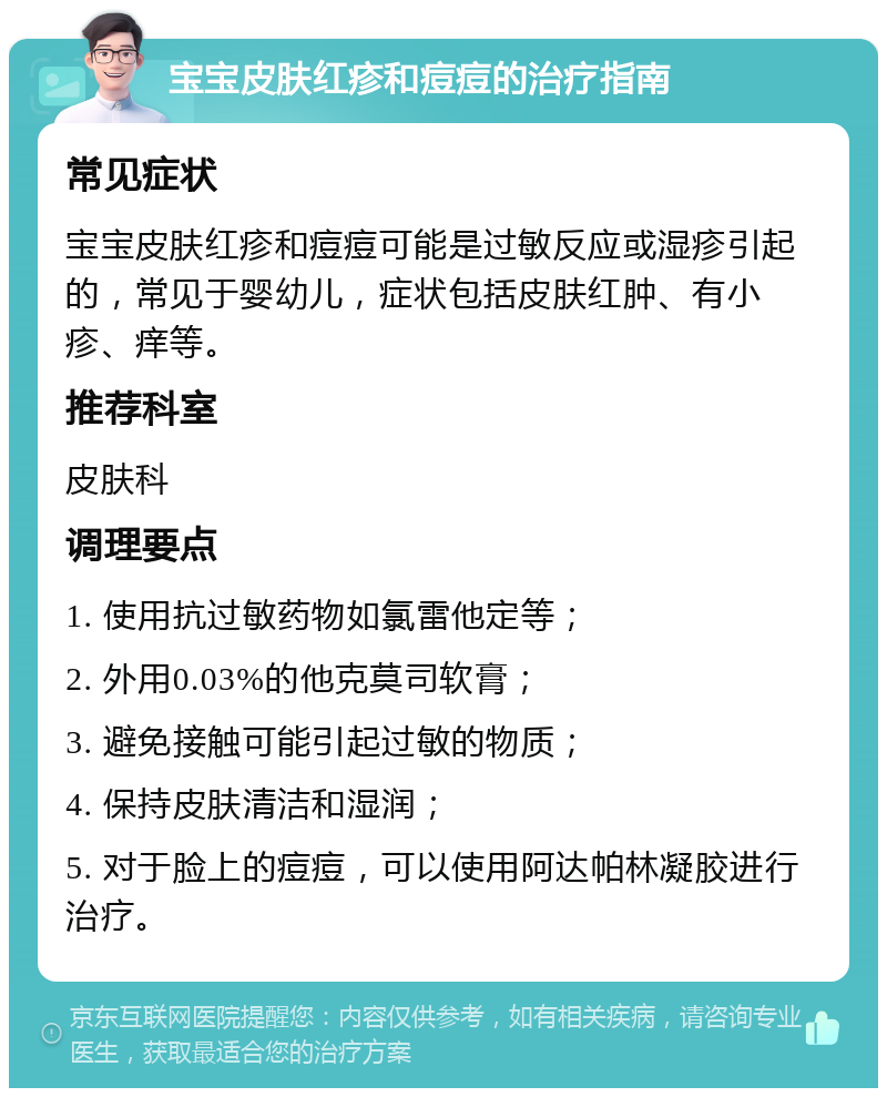 宝宝皮肤红疹和痘痘的治疗指南 常见症状 宝宝皮肤红疹和痘痘可能是过敏反应或湿疹引起的，常见于婴幼儿，症状包括皮肤红肿、有小疹、痒等。 推荐科室 皮肤科 调理要点 1. 使用抗过敏药物如氯雷他定等； 2. 外用0.03%的他克莫司软膏； 3. 避免接触可能引起过敏的物质； 4. 保持皮肤清洁和湿润； 5. 对于脸上的痘痘，可以使用阿达帕林凝胶进行治疗。