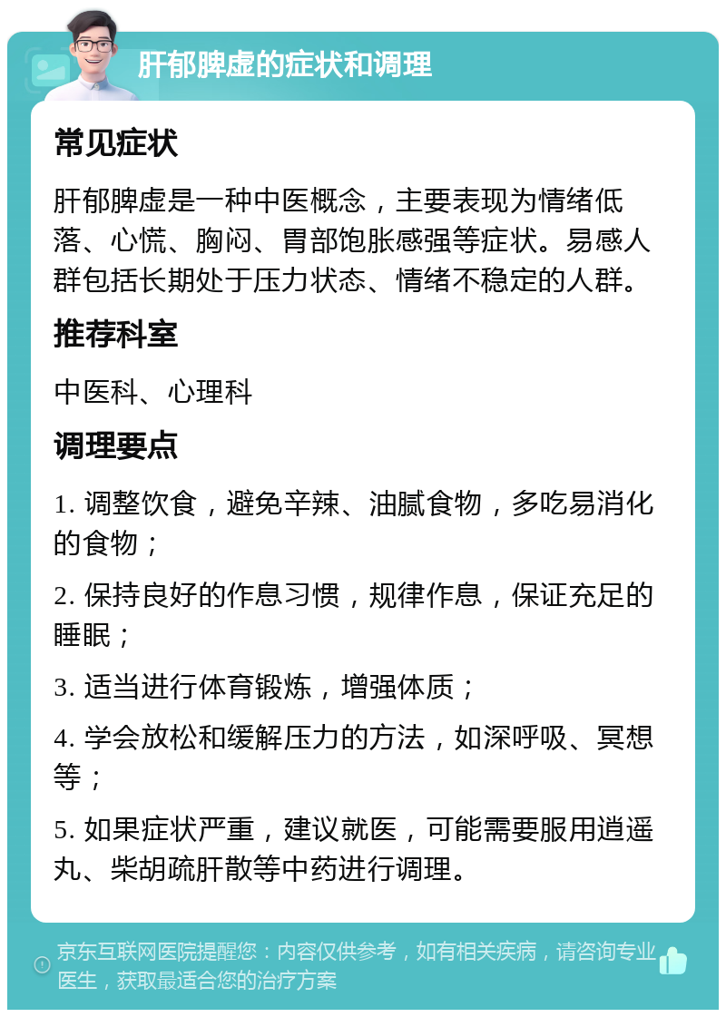 肝郁脾虚的症状和调理 常见症状 肝郁脾虚是一种中医概念，主要表现为情绪低落、心慌、胸闷、胃部饱胀感强等症状。易感人群包括长期处于压力状态、情绪不稳定的人群。 推荐科室 中医科、心理科 调理要点 1. 调整饮食，避免辛辣、油腻食物，多吃易消化的食物； 2. 保持良好的作息习惯，规律作息，保证充足的睡眠； 3. 适当进行体育锻炼，增强体质； 4. 学会放松和缓解压力的方法，如深呼吸、冥想等； 5. 如果症状严重，建议就医，可能需要服用逍遥丸、柴胡疏肝散等中药进行调理。