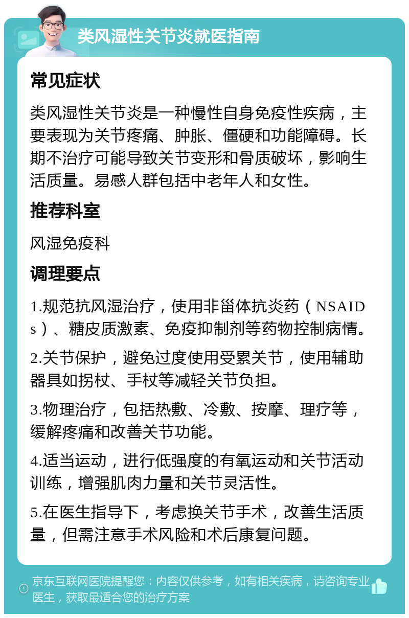 类风湿性关节炎就医指南 常见症状 类风湿性关节炎是一种慢性自身免疫性疾病，主要表现为关节疼痛、肿胀、僵硬和功能障碍。长期不治疗可能导致关节变形和骨质破坏，影响生活质量。易感人群包括中老年人和女性。 推荐科室 风湿免疫科 调理要点 1.规范抗风湿治疗，使用非甾体抗炎药（NSAIDs）、糖皮质激素、免疫抑制剂等药物控制病情。 2.关节保护，避免过度使用受累关节，使用辅助器具如拐杖、手杖等减轻关节负担。 3.物理治疗，包括热敷、冷敷、按摩、理疗等，缓解疼痛和改善关节功能。 4.适当运动，进行低强度的有氧运动和关节活动训练，增强肌肉力量和关节灵活性。 5.在医生指导下，考虑换关节手术，改善生活质量，但需注意手术风险和术后康复问题。