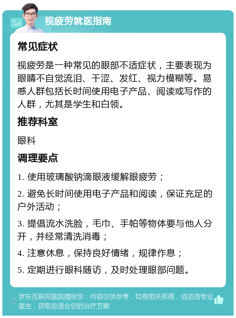 视疲劳就医指南 常见症状 视疲劳是一种常见的眼部不适症状，主要表现为眼睛不自觉流泪、干涩、发红、视力模糊等。易感人群包括长时间使用电子产品、阅读或写作的人群，尤其是学生和白领。 推荐科室 眼科 调理要点 1. 使用玻璃酸钠滴眼液缓解眼疲劳； 2. 避免长时间使用电子产品和阅读，保证充足的户外活动； 3. 提倡流水洗脸，毛巾、手帕等物体要与他人分开，并经常清洗消毒； 4. 注意休息，保持良好情绪，规律作息； 5. 定期进行眼科随访，及时处理眼部问题。