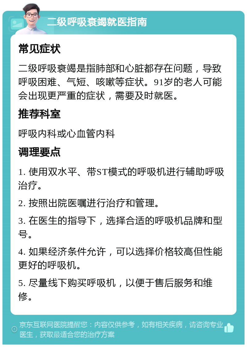 二级呼吸衰竭就医指南 常见症状 二级呼吸衰竭是指肺部和心脏都存在问题，导致呼吸困难、气短、咳嗽等症状。91岁的老人可能会出现更严重的症状，需要及时就医。 推荐科室 呼吸内科或心血管内科 调理要点 1. 使用双水平、带ST模式的呼吸机进行辅助呼吸治疗。 2. 按照出院医嘱进行治疗和管理。 3. 在医生的指导下，选择合适的呼吸机品牌和型号。 4. 如果经济条件允许，可以选择价格较高但性能更好的呼吸机。 5. 尽量线下购买呼吸机，以便于售后服务和维修。