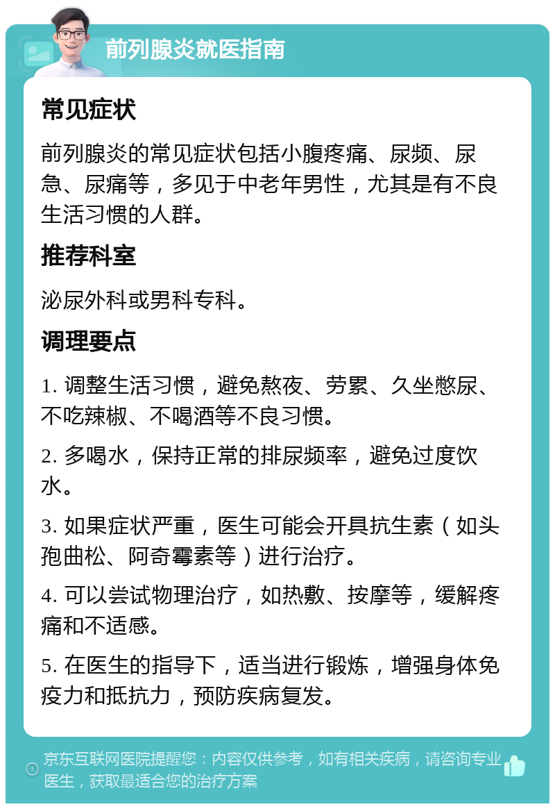 前列腺炎就医指南 常见症状 前列腺炎的常见症状包括小腹疼痛、尿频、尿急、尿痛等，多见于中老年男性，尤其是有不良生活习惯的人群。 推荐科室 泌尿外科或男科专科。 调理要点 1. 调整生活习惯，避免熬夜、劳累、久坐憋尿、不吃辣椒、不喝酒等不良习惯。 2. 多喝水，保持正常的排尿频率，避免过度饮水。 3. 如果症状严重，医生可能会开具抗生素（如头孢曲松、阿奇霉素等）进行治疗。 4. 可以尝试物理治疗，如热敷、按摩等，缓解疼痛和不适感。 5. 在医生的指导下，适当进行锻炼，增强身体免疫力和抵抗力，预防疾病复发。