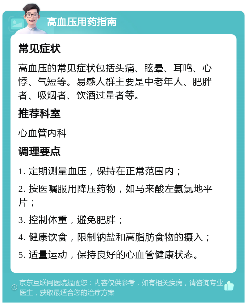 高血压用药指南 常见症状 高血压的常见症状包括头痛、眩晕、耳鸣、心悸、气短等。易感人群主要是中老年人、肥胖者、吸烟者、饮酒过量者等。 推荐科室 心血管内科 调理要点 1. 定期测量血压，保持在正常范围内； 2. 按医嘱服用降压药物，如马来酸左氨氯地平片； 3. 控制体重，避免肥胖； 4. 健康饮食，限制钠盐和高脂肪食物的摄入； 5. 适量运动，保持良好的心血管健康状态。