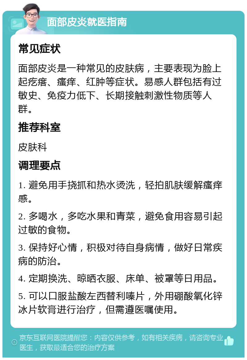 面部皮炎就医指南 常见症状 面部皮炎是一种常见的皮肤病，主要表现为脸上起疙瘩、瘙痒、红肿等症状。易感人群包括有过敏史、免疫力低下、长期接触刺激性物质等人群。 推荐科室 皮肤科 调理要点 1. 避免用手挠抓和热水烫洗，轻拍肌肤缓解瘙痒感。 2. 多喝水，多吃水果和青菜，避免食用容易引起过敏的食物。 3. 保持好心情，积极对待自身病情，做好日常疾病的防治。 4. 定期换洗、晾晒衣服、床单、被罩等日用品。 5. 可以口服盐酸左西替利嗪片，外用硼酸氧化锌冰片软膏进行治疗，但需遵医嘱使用。