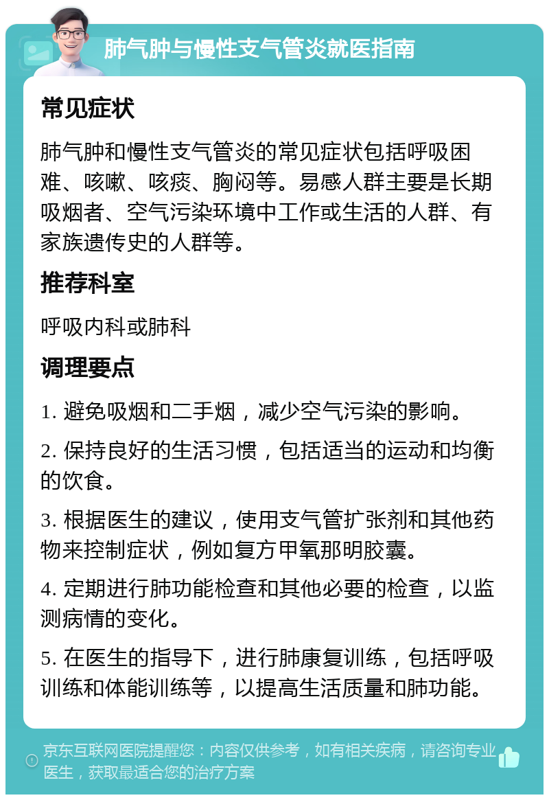 肺气肿与慢性支气管炎就医指南 常见症状 肺气肿和慢性支气管炎的常见症状包括呼吸困难、咳嗽、咳痰、胸闷等。易感人群主要是长期吸烟者、空气污染环境中工作或生活的人群、有家族遗传史的人群等。 推荐科室 呼吸内科或肺科 调理要点 1. 避免吸烟和二手烟，减少空气污染的影响。 2. 保持良好的生活习惯，包括适当的运动和均衡的饮食。 3. 根据医生的建议，使用支气管扩张剂和其他药物来控制症状，例如复方甲氧那明胶囊。 4. 定期进行肺功能检查和其他必要的检查，以监测病情的变化。 5. 在医生的指导下，进行肺康复训练，包括呼吸训练和体能训练等，以提高生活质量和肺功能。