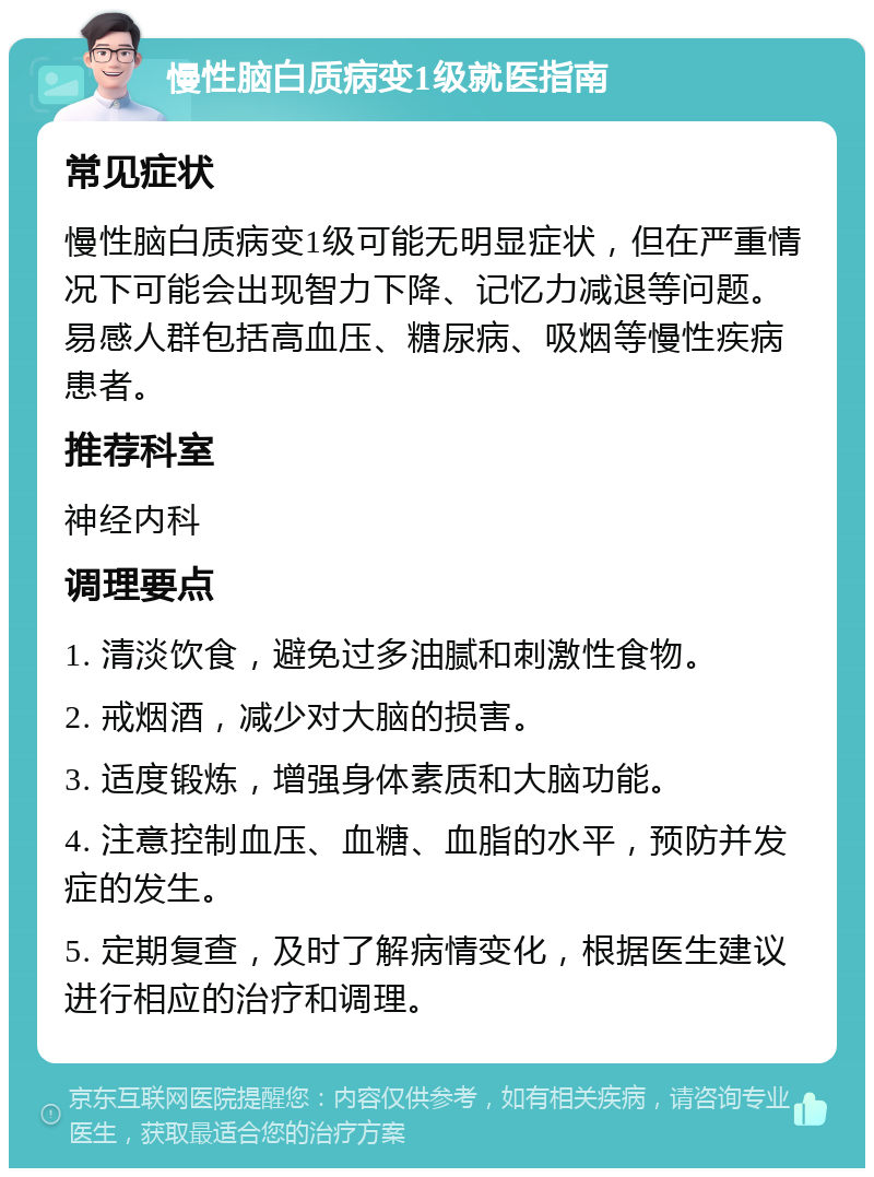 慢性脑白质病变1级就医指南 常见症状 慢性脑白质病变1级可能无明显症状，但在严重情况下可能会出现智力下降、记忆力减退等问题。易感人群包括高血压、糖尿病、吸烟等慢性疾病患者。 推荐科室 神经内科 调理要点 1. 清淡饮食，避免过多油腻和刺激性食物。 2. 戒烟酒，减少对大脑的损害。 3. 适度锻炼，增强身体素质和大脑功能。 4. 注意控制血压、血糖、血脂的水平，预防并发症的发生。 5. 定期复查，及时了解病情变化，根据医生建议进行相应的治疗和调理。