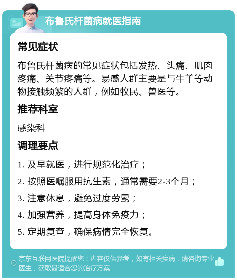 布鲁氏杆菌病就医指南 常见症状 布鲁氏杆菌病的常见症状包括发热、头痛、肌肉疼痛、关节疼痛等。易感人群主要是与牛羊等动物接触频繁的人群，例如牧民、兽医等。 推荐科室 感染科 调理要点 1. 及早就医，进行规范化治疗； 2. 按照医嘱服用抗生素，通常需要2-3个月； 3. 注意休息，避免过度劳累； 4. 加强营养，提高身体免疫力； 5. 定期复查，确保病情完全恢复。