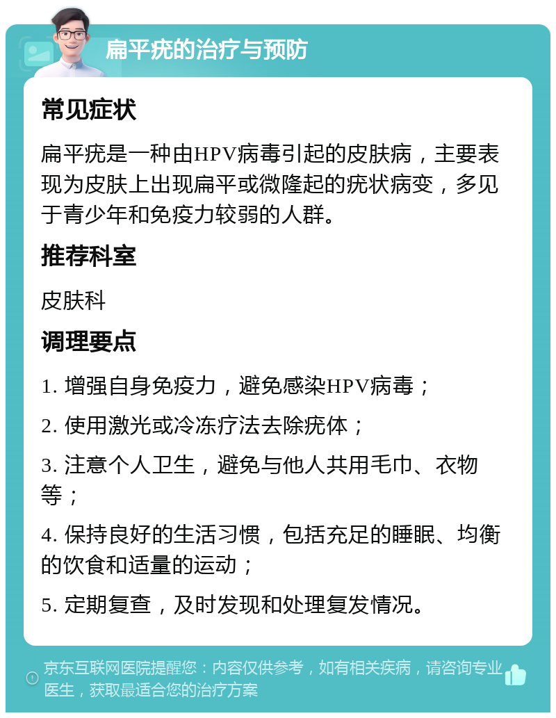 扁平疣的治疗与预防 常见症状 扁平疣是一种由HPV病毒引起的皮肤病，主要表现为皮肤上出现扁平或微隆起的疣状病变，多见于青少年和免疫力较弱的人群。 推荐科室 皮肤科 调理要点 1. 增强自身免疫力，避免感染HPV病毒； 2. 使用激光或冷冻疗法去除疣体； 3. 注意个人卫生，避免与他人共用毛巾、衣物等； 4. 保持良好的生活习惯，包括充足的睡眠、均衡的饮食和适量的运动； 5. 定期复查，及时发现和处理复发情况。