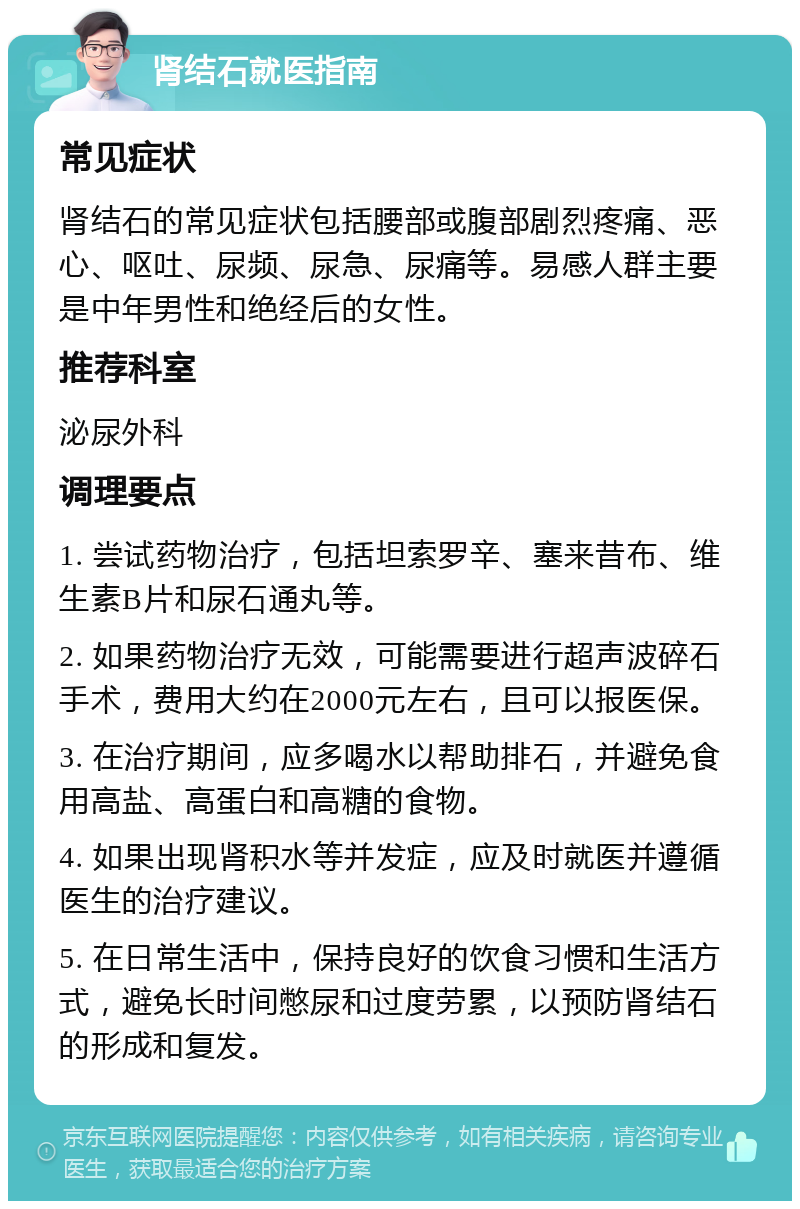 肾结石就医指南 常见症状 肾结石的常见症状包括腰部或腹部剧烈疼痛、恶心、呕吐、尿频、尿急、尿痛等。易感人群主要是中年男性和绝经后的女性。 推荐科室 泌尿外科 调理要点 1. 尝试药物治疗，包括坦索罗辛、塞来昔布、维生素B片和尿石通丸等。 2. 如果药物治疗无效，可能需要进行超声波碎石手术，费用大约在2000元左右，且可以报医保。 3. 在治疗期间，应多喝水以帮助排石，并避免食用高盐、高蛋白和高糖的食物。 4. 如果出现肾积水等并发症，应及时就医并遵循医生的治疗建议。 5. 在日常生活中，保持良好的饮食习惯和生活方式，避免长时间憋尿和过度劳累，以预防肾结石的形成和复发。