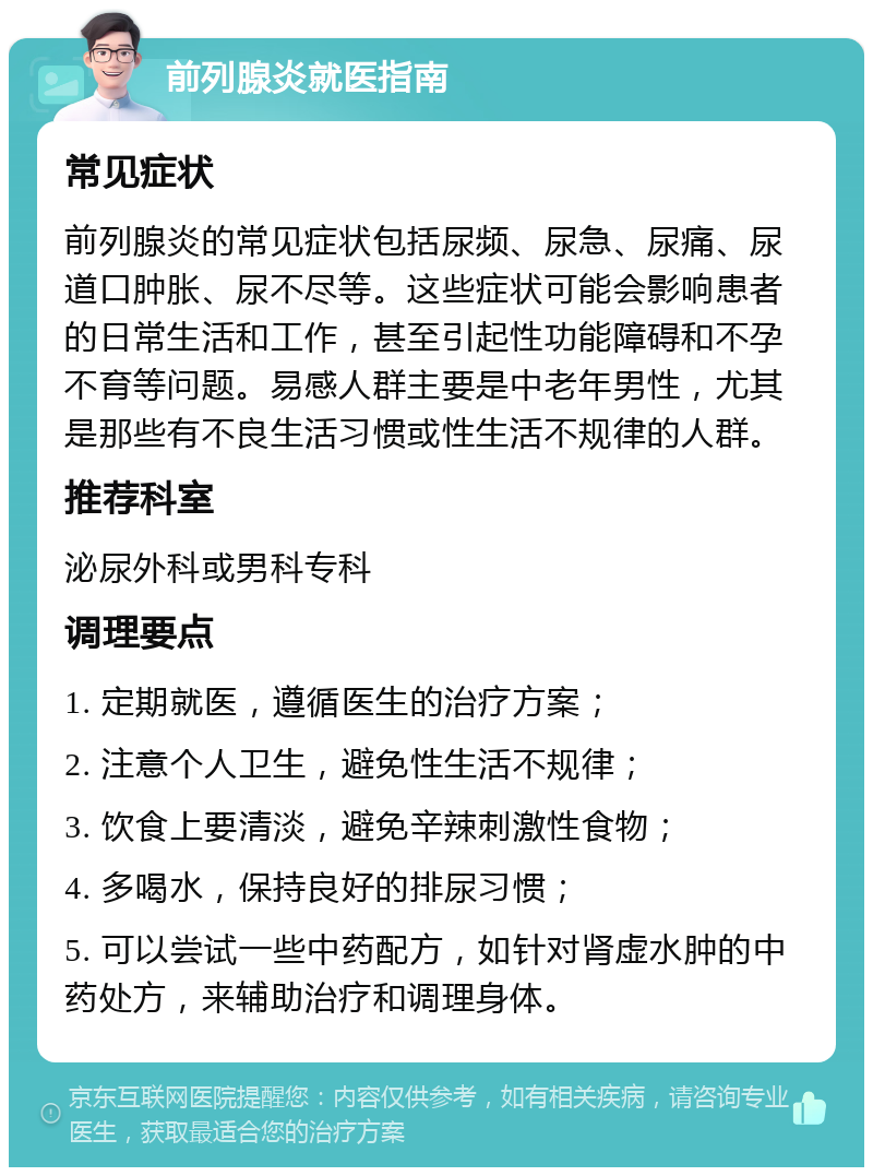 前列腺炎就医指南 常见症状 前列腺炎的常见症状包括尿频、尿急、尿痛、尿道口肿胀、尿不尽等。这些症状可能会影响患者的日常生活和工作，甚至引起性功能障碍和不孕不育等问题。易感人群主要是中老年男性，尤其是那些有不良生活习惯或性生活不规律的人群。 推荐科室 泌尿外科或男科专科 调理要点 1. 定期就医，遵循医生的治疗方案； 2. 注意个人卫生，避免性生活不规律； 3. 饮食上要清淡，避免辛辣刺激性食物； 4. 多喝水，保持良好的排尿习惯； 5. 可以尝试一些中药配方，如针对肾虚水肿的中药处方，来辅助治疗和调理身体。