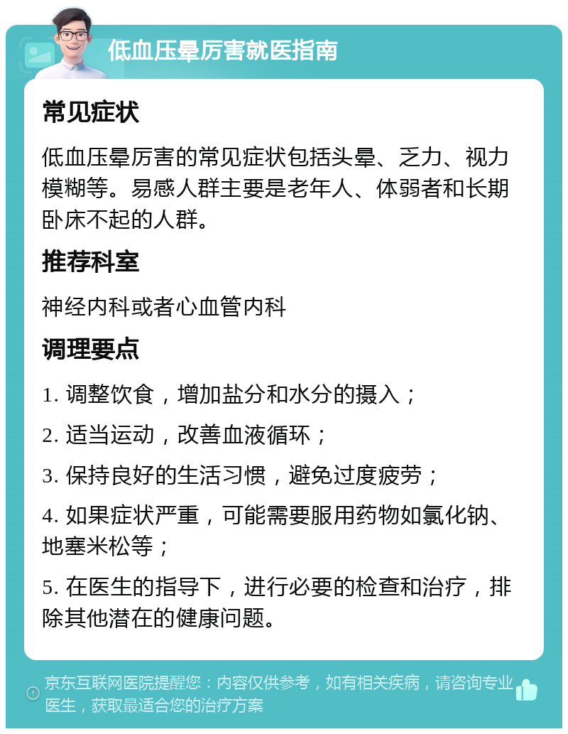 低血压晕厉害就医指南 常见症状 低血压晕厉害的常见症状包括头晕、乏力、视力模糊等。易感人群主要是老年人、体弱者和长期卧床不起的人群。 推荐科室 神经内科或者心血管内科 调理要点 1. 调整饮食，增加盐分和水分的摄入； 2. 适当运动，改善血液循环； 3. 保持良好的生活习惯，避免过度疲劳； 4. 如果症状严重，可能需要服用药物如氯化钠、地塞米松等； 5. 在医生的指导下，进行必要的检查和治疗，排除其他潜在的健康问题。