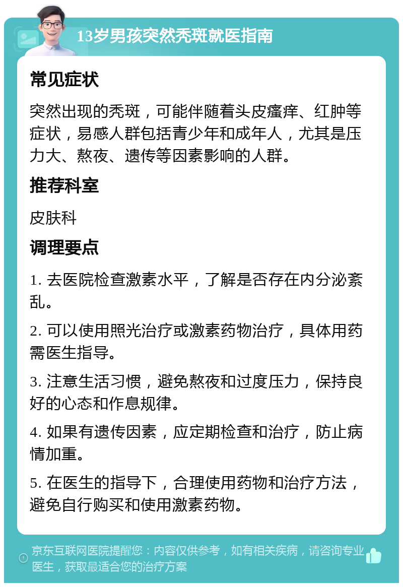 13岁男孩突然秃斑就医指南 常见症状 突然出现的秃斑，可能伴随着头皮瘙痒、红肿等症状，易感人群包括青少年和成年人，尤其是压力大、熬夜、遗传等因素影响的人群。 推荐科室 皮肤科 调理要点 1. 去医院检查激素水平，了解是否存在内分泌紊乱。 2. 可以使用照光治疗或激素药物治疗，具体用药需医生指导。 3. 注意生活习惯，避免熬夜和过度压力，保持良好的心态和作息规律。 4. 如果有遗传因素，应定期检查和治疗，防止病情加重。 5. 在医生的指导下，合理使用药物和治疗方法，避免自行购买和使用激素药物。