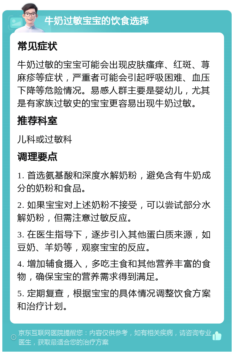 牛奶过敏宝宝的饮食选择 常见症状 牛奶过敏的宝宝可能会出现皮肤瘙痒、红斑、荨麻疹等症状，严重者可能会引起呼吸困难、血压下降等危险情况。易感人群主要是婴幼儿，尤其是有家族过敏史的宝宝更容易出现牛奶过敏。 推荐科室 儿科或过敏科 调理要点 1. 首选氨基酸和深度水解奶粉，避免含有牛奶成分的奶粉和食品。 2. 如果宝宝对上述奶粉不接受，可以尝试部分水解奶粉，但需注意过敏反应。 3. 在医生指导下，逐步引入其他蛋白质来源，如豆奶、羊奶等，观察宝宝的反应。 4. 增加辅食摄入，多吃主食和其他营养丰富的食物，确保宝宝的营养需求得到满足。 5. 定期复查，根据宝宝的具体情况调整饮食方案和治疗计划。