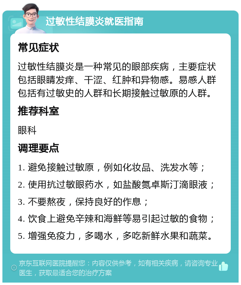 过敏性结膜炎就医指南 常见症状 过敏性结膜炎是一种常见的眼部疾病，主要症状包括眼睛发痒、干涩、红肿和异物感。易感人群包括有过敏史的人群和长期接触过敏原的人群。 推荐科室 眼科 调理要点 1. 避免接触过敏原，例如化妆品、洗发水等； 2. 使用抗过敏眼药水，如盐酸氮卓斯汀滴眼液； 3. 不要熬夜，保持良好的作息； 4. 饮食上避免辛辣和海鲜等易引起过敏的食物； 5. 增强免疫力，多喝水，多吃新鲜水果和蔬菜。