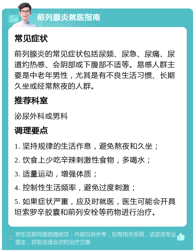 前列腺炎就医指南 常见症状 前列腺炎的常见症状包括尿频、尿急、尿痛、尿道灼热感、会阴部或下腹部不适等。易感人群主要是中老年男性，尤其是有不良生活习惯、长期久坐或经常熬夜的人群。 推荐科室 泌尿外科或男科 调理要点 1. 坚持规律的生活作息，避免熬夜和久坐； 2. 饮食上少吃辛辣刺激性食物，多喝水； 3. 适量运动，增强体质； 4. 控制性生活频率，避免过度刺激； 5. 如果症状严重，应及时就医，医生可能会开具坦索罗辛胶囊和前列安栓等药物进行治疗。