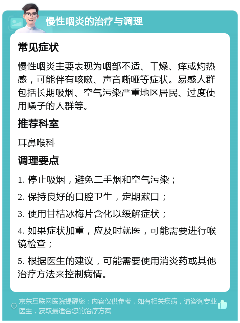 慢性咽炎的治疗与调理 常见症状 慢性咽炎主要表现为咽部不适、干燥、痒或灼热感，可能伴有咳嗽、声音嘶哑等症状。易感人群包括长期吸烟、空气污染严重地区居民、过度使用嗓子的人群等。 推荐科室 耳鼻喉科 调理要点 1. 停止吸烟，避免二手烟和空气污染； 2. 保持良好的口腔卫生，定期漱口； 3. 使用甘桔冰梅片含化以缓解症状； 4. 如果症状加重，应及时就医，可能需要进行喉镜检查； 5. 根据医生的建议，可能需要使用消炎药或其他治疗方法来控制病情。