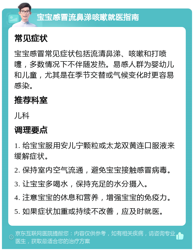 宝宝感冒流鼻涕咳嗽就医指南 常见症状 宝宝感冒常见症状包括流清鼻涕、咳嗽和打喷嚏，多数情况下不伴随发热。易感人群为婴幼儿和儿童，尤其是在季节交替或气候变化时更容易感染。 推荐科室 儿科 调理要点 1. 给宝宝服用安儿宁颗粒或太龙双黄连口服液来缓解症状。 2. 保持室内空气流通，避免宝宝接触感冒病毒。 3. 让宝宝多喝水，保持充足的水分摄入。 4. 注意宝宝的休息和营养，增强宝宝的免疫力。 5. 如果症状加重或持续不改善，应及时就医。