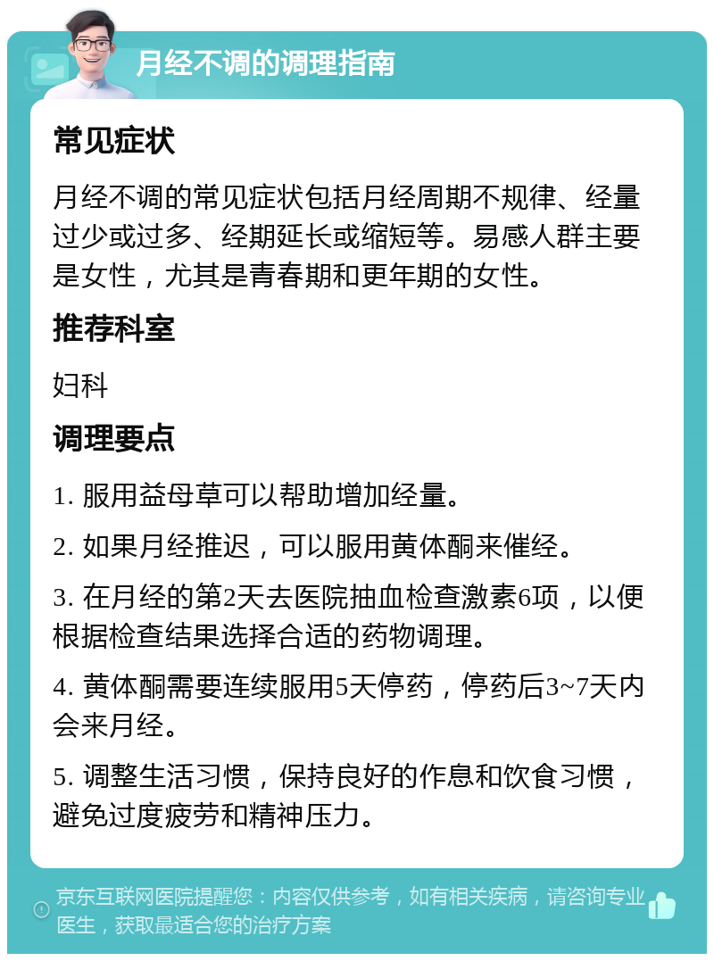 月经不调的调理指南 常见症状 月经不调的常见症状包括月经周期不规律、经量过少或过多、经期延长或缩短等。易感人群主要是女性，尤其是青春期和更年期的女性。 推荐科室 妇科 调理要点 1. 服用益母草可以帮助增加经量。 2. 如果月经推迟，可以服用黄体酮来催经。 3. 在月经的第2天去医院抽血检查激素6项，以便根据检查结果选择合适的药物调理。 4. 黄体酮需要连续服用5天停药，停药后3~7天内会来月经。 5. 调整生活习惯，保持良好的作息和饮食习惯，避免过度疲劳和精神压力。