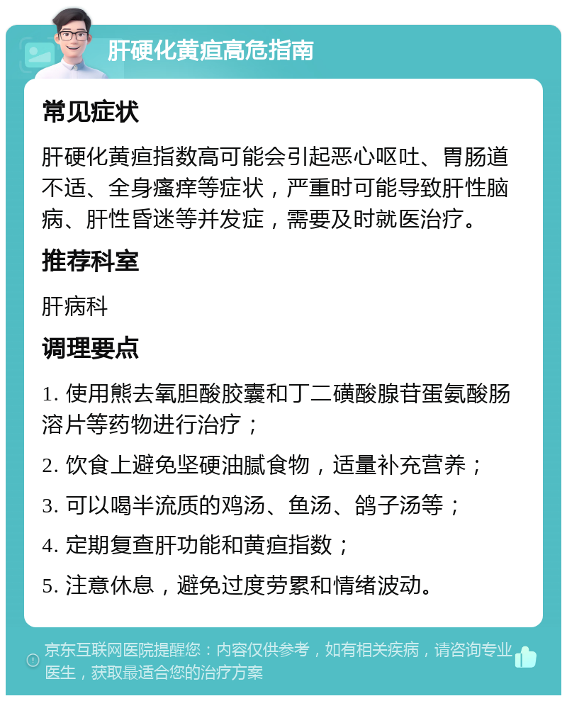 肝硬化黄疸高危指南 常见症状 肝硬化黄疸指数高可能会引起恶心呕吐、胃肠道不适、全身瘙痒等症状，严重时可能导致肝性脑病、肝性昏迷等并发症，需要及时就医治疗。 推荐科室 肝病科 调理要点 1. 使用熊去氧胆酸胶囊和丁二磺酸腺苷蛋氨酸肠溶片等药物进行治疗； 2. 饮食上避免坚硬油腻食物，适量补充营养； 3. 可以喝半流质的鸡汤、鱼汤、鸽子汤等； 4. 定期复查肝功能和黄疸指数； 5. 注意休息，避免过度劳累和情绪波动。