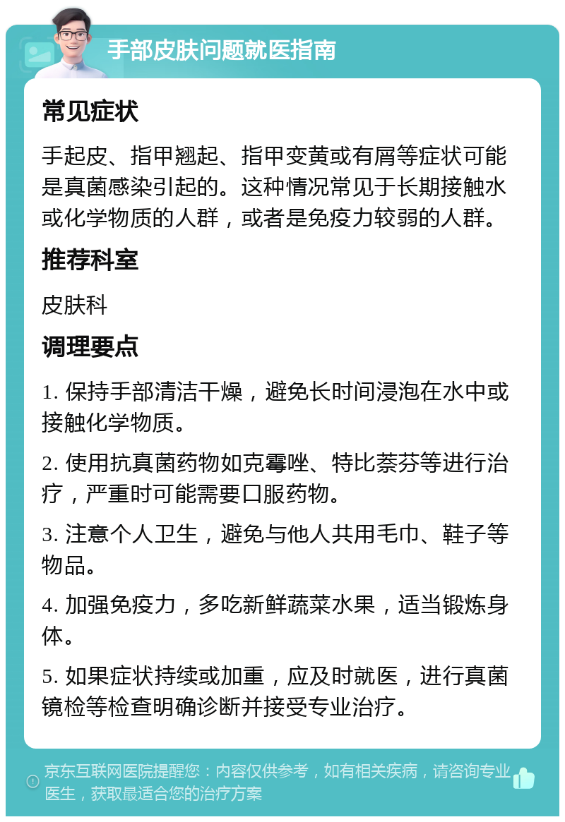 手部皮肤问题就医指南 常见症状 手起皮、指甲翘起、指甲变黄或有屑等症状可能是真菌感染引起的。这种情况常见于长期接触水或化学物质的人群，或者是免疫力较弱的人群。 推荐科室 皮肤科 调理要点 1. 保持手部清洁干燥，避免长时间浸泡在水中或接触化学物质。 2. 使用抗真菌药物如克霉唑、特比萘芬等进行治疗，严重时可能需要口服药物。 3. 注意个人卫生，避免与他人共用毛巾、鞋子等物品。 4. 加强免疫力，多吃新鲜蔬菜水果，适当锻炼身体。 5. 如果症状持续或加重，应及时就医，进行真菌镜检等检查明确诊断并接受专业治疗。