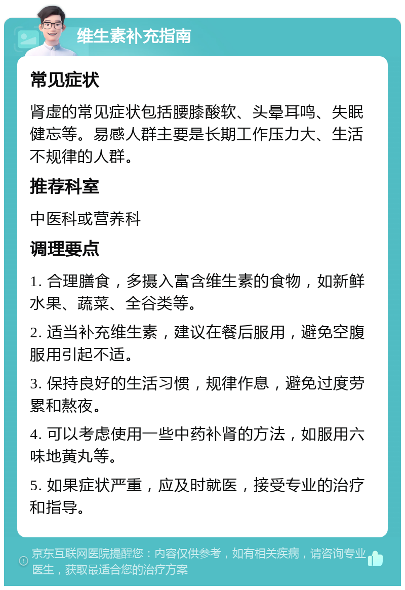 维生素补充指南 常见症状 肾虚的常见症状包括腰膝酸软、头晕耳鸣、失眠健忘等。易感人群主要是长期工作压力大、生活不规律的人群。 推荐科室 中医科或营养科 调理要点 1. 合理膳食，多摄入富含维生素的食物，如新鲜水果、蔬菜、全谷类等。 2. 适当补充维生素，建议在餐后服用，避免空腹服用引起不适。 3. 保持良好的生活习惯，规律作息，避免过度劳累和熬夜。 4. 可以考虑使用一些中药补肾的方法，如服用六味地黄丸等。 5. 如果症状严重，应及时就医，接受专业的治疗和指导。