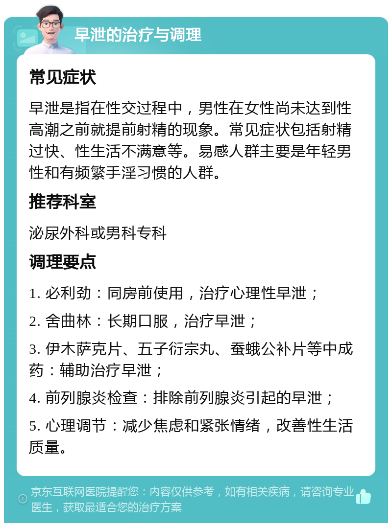 早泄的治疗与调理 常见症状 早泄是指在性交过程中，男性在女性尚未达到性高潮之前就提前射精的现象。常见症状包括射精过快、性生活不满意等。易感人群主要是年轻男性和有频繁手淫习惯的人群。 推荐科室 泌尿外科或男科专科 调理要点 1. 必利劲：同房前使用，治疗心理性早泄； 2. 舍曲林：长期口服，治疗早泄； 3. 伊木萨克片、五子衍宗丸、蚕蛾公补片等中成药：辅助治疗早泄； 4. 前列腺炎检查：排除前列腺炎引起的早泄； 5. 心理调节：减少焦虑和紧张情绪，改善性生活质量。