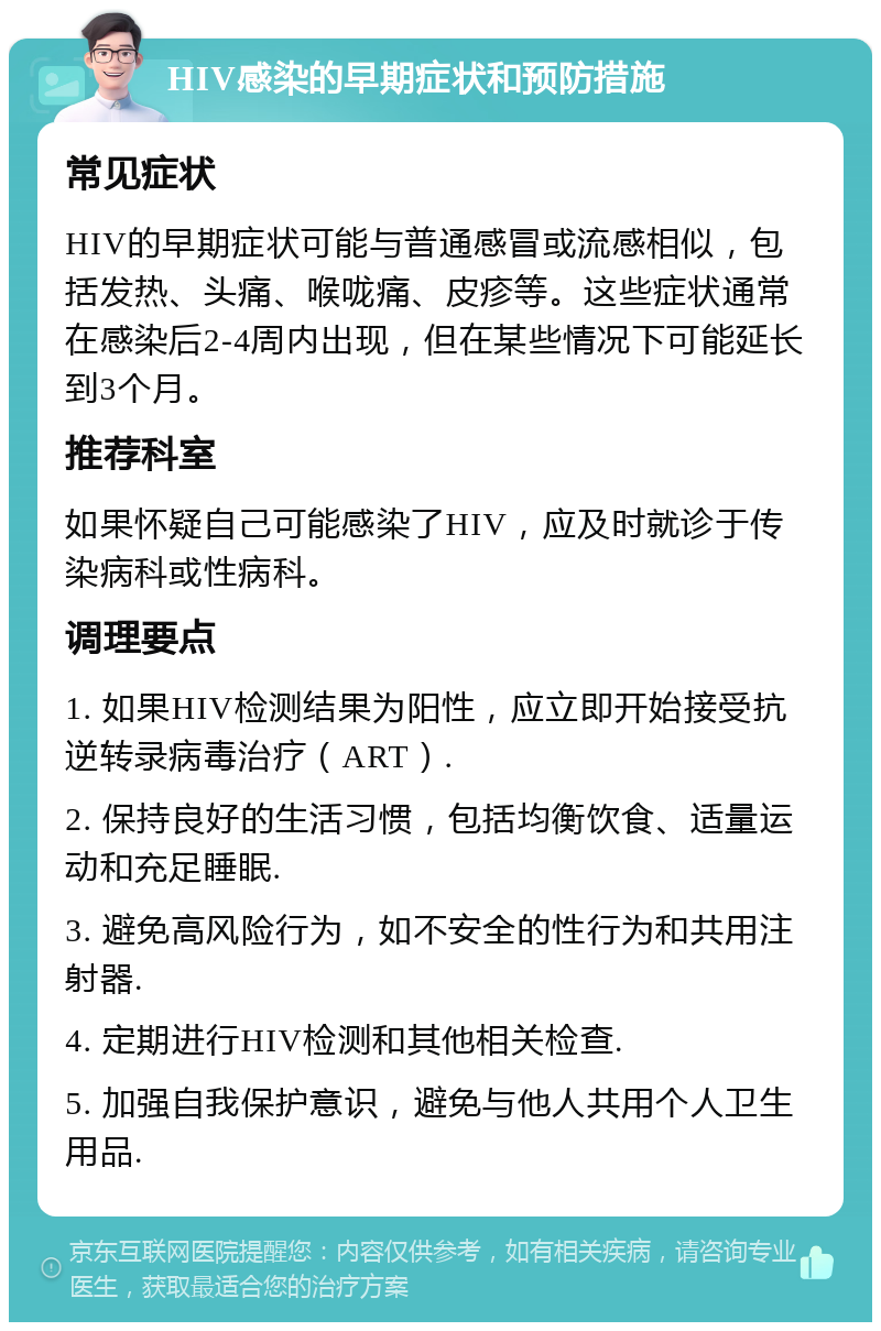 HIV感染的早期症状和预防措施 常见症状 HIV的早期症状可能与普通感冒或流感相似，包括发热、头痛、喉咙痛、皮疹等。这些症状通常在感染后2-4周内出现，但在某些情况下可能延长到3个月。 推荐科室 如果怀疑自己可能感染了HIV，应及时就诊于传染病科或性病科。 调理要点 1. 如果HIV检测结果为阳性，应立即开始接受抗逆转录病毒治疗（ART）. 2. 保持良好的生活习惯，包括均衡饮食、适量运动和充足睡眠. 3. 避免高风险行为，如不安全的性行为和共用注射器. 4. 定期进行HIV检测和其他相关检查. 5. 加强自我保护意识，避免与他人共用个人卫生用品.