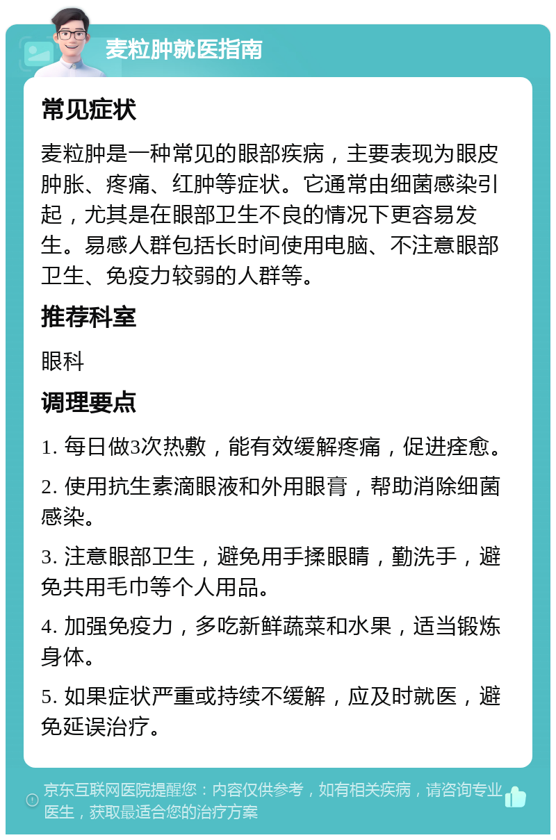 麦粒肿就医指南 常见症状 麦粒肿是一种常见的眼部疾病，主要表现为眼皮肿胀、疼痛、红肿等症状。它通常由细菌感染引起，尤其是在眼部卫生不良的情况下更容易发生。易感人群包括长时间使用电脑、不注意眼部卫生、免疫力较弱的人群等。 推荐科室 眼科 调理要点 1. 每日做3次热敷，能有效缓解疼痛，促进痊愈。 2. 使用抗生素滴眼液和外用眼膏，帮助消除细菌感染。 3. 注意眼部卫生，避免用手揉眼睛，勤洗手，避免共用毛巾等个人用品。 4. 加强免疫力，多吃新鲜蔬菜和水果，适当锻炼身体。 5. 如果症状严重或持续不缓解，应及时就医，避免延误治疗。