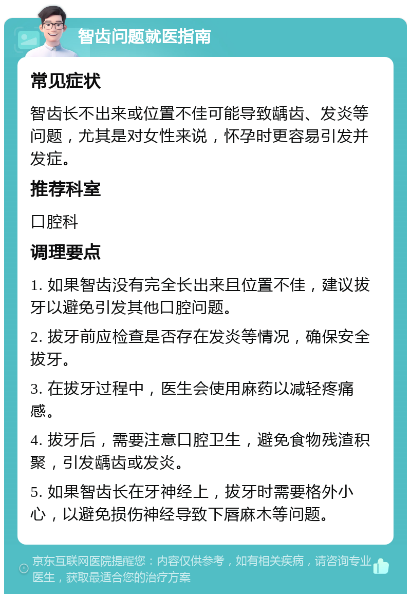 智齿问题就医指南 常见症状 智齿长不出来或位置不佳可能导致龋齿、发炎等问题，尤其是对女性来说，怀孕时更容易引发并发症。 推荐科室 口腔科 调理要点 1. 如果智齿没有完全长出来且位置不佳，建议拔牙以避免引发其他口腔问题。 2. 拔牙前应检查是否存在发炎等情况，确保安全拔牙。 3. 在拔牙过程中，医生会使用麻药以减轻疼痛感。 4. 拔牙后，需要注意口腔卫生，避免食物残渣积聚，引发龋齿或发炎。 5. 如果智齿长在牙神经上，拔牙时需要格外小心，以避免损伤神经导致下唇麻木等问题。