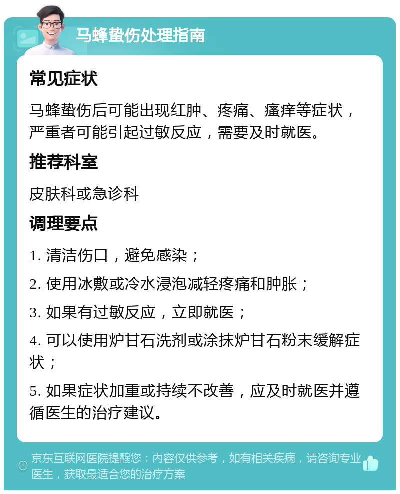 马蜂蛰伤处理指南 常见症状 马蜂蛰伤后可能出现红肿、疼痛、瘙痒等症状，严重者可能引起过敏反应，需要及时就医。 推荐科室 皮肤科或急诊科 调理要点 1. 清洁伤口，避免感染； 2. 使用冰敷或冷水浸泡减轻疼痛和肿胀； 3. 如果有过敏反应，立即就医； 4. 可以使用炉甘石洗剂或涂抹炉甘石粉末缓解症状； 5. 如果症状加重或持续不改善，应及时就医并遵循医生的治疗建议。