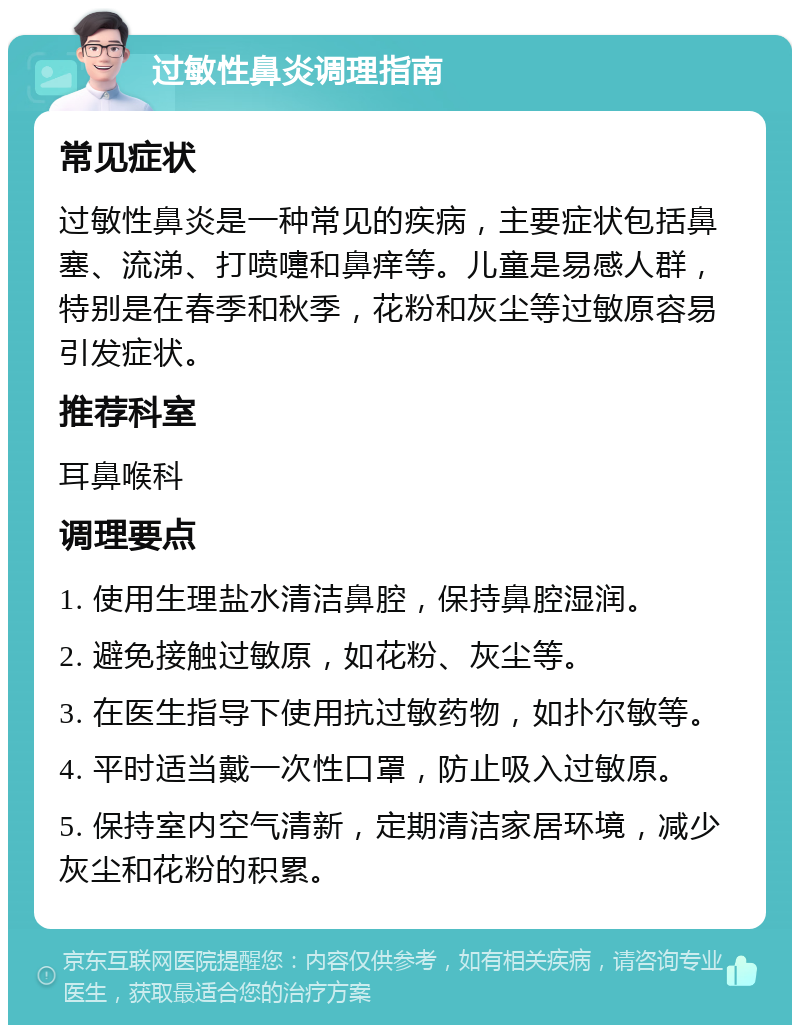 过敏性鼻炎调理指南 常见症状 过敏性鼻炎是一种常见的疾病，主要症状包括鼻塞、流涕、打喷嚏和鼻痒等。儿童是易感人群，特别是在春季和秋季，花粉和灰尘等过敏原容易引发症状。 推荐科室 耳鼻喉科 调理要点 1. 使用生理盐水清洁鼻腔，保持鼻腔湿润。 2. 避免接触过敏原，如花粉、灰尘等。 3. 在医生指导下使用抗过敏药物，如扑尔敏等。 4. 平时适当戴一次性口罩，防止吸入过敏原。 5. 保持室内空气清新，定期清洁家居环境，减少灰尘和花粉的积累。