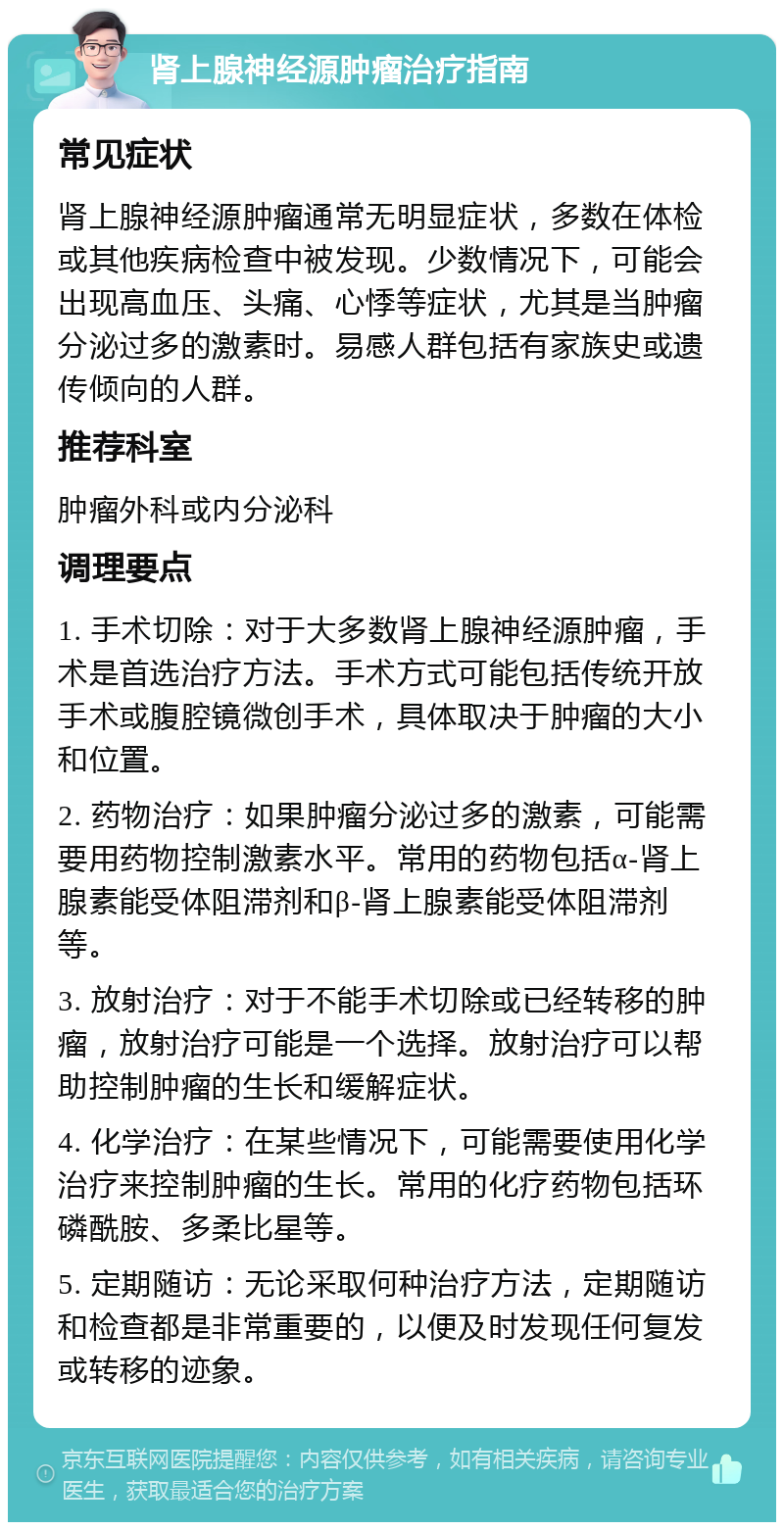 肾上腺神经源肿瘤治疗指南 常见症状 肾上腺神经源肿瘤通常无明显症状，多数在体检或其他疾病检查中被发现。少数情况下，可能会出现高血压、头痛、心悸等症状，尤其是当肿瘤分泌过多的激素时。易感人群包括有家族史或遗传倾向的人群。 推荐科室 肿瘤外科或内分泌科 调理要点 1. 手术切除：对于大多数肾上腺神经源肿瘤，手术是首选治疗方法。手术方式可能包括传统开放手术或腹腔镜微创手术，具体取决于肿瘤的大小和位置。 2. 药物治疗：如果肿瘤分泌过多的激素，可能需要用药物控制激素水平。常用的药物包括α-肾上腺素能受体阻滞剂和β-肾上腺素能受体阻滞剂等。 3. 放射治疗：对于不能手术切除或已经转移的肿瘤，放射治疗可能是一个选择。放射治疗可以帮助控制肿瘤的生长和缓解症状。 4. 化学治疗：在某些情况下，可能需要使用化学治疗来控制肿瘤的生长。常用的化疗药物包括环磷酰胺、多柔比星等。 5. 定期随访：无论采取何种治疗方法，定期随访和检查都是非常重要的，以便及时发现任何复发或转移的迹象。