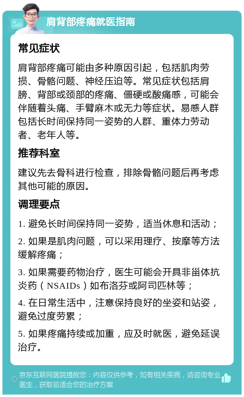 肩背部疼痛就医指南 常见症状 肩背部疼痛可能由多种原因引起，包括肌肉劳损、骨骼问题、神经压迫等。常见症状包括肩膀、背部或颈部的疼痛、僵硬或酸痛感，可能会伴随着头痛、手臂麻木或无力等症状。易感人群包括长时间保持同一姿势的人群、重体力劳动者、老年人等。 推荐科室 建议先去骨科进行检查，排除骨骼问题后再考虑其他可能的原因。 调理要点 1. 避免长时间保持同一姿势，适当休息和活动； 2. 如果是肌肉问题，可以采用理疗、按摩等方法缓解疼痛； 3. 如果需要药物治疗，医生可能会开具非甾体抗炎药（NSAIDs）如布洛芬或阿司匹林等； 4. 在日常生活中，注意保持良好的坐姿和站姿，避免过度劳累； 5. 如果疼痛持续或加重，应及时就医，避免延误治疗。