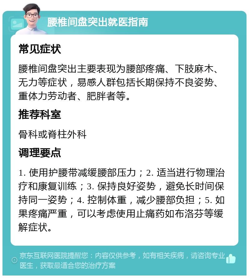 腰椎间盘突出就医指南 常见症状 腰椎间盘突出主要表现为腰部疼痛、下肢麻木、无力等症状，易感人群包括长期保持不良姿势、重体力劳动者、肥胖者等。 推荐科室 骨科或脊柱外科 调理要点 1. 使用护腰带减缓腰部压力；2. 适当进行物理治疗和康复训练；3. 保持良好姿势，避免长时间保持同一姿势；4. 控制体重，减少腰部负担；5. 如果疼痛严重，可以考虑使用止痛药如布洛芬等缓解症状。