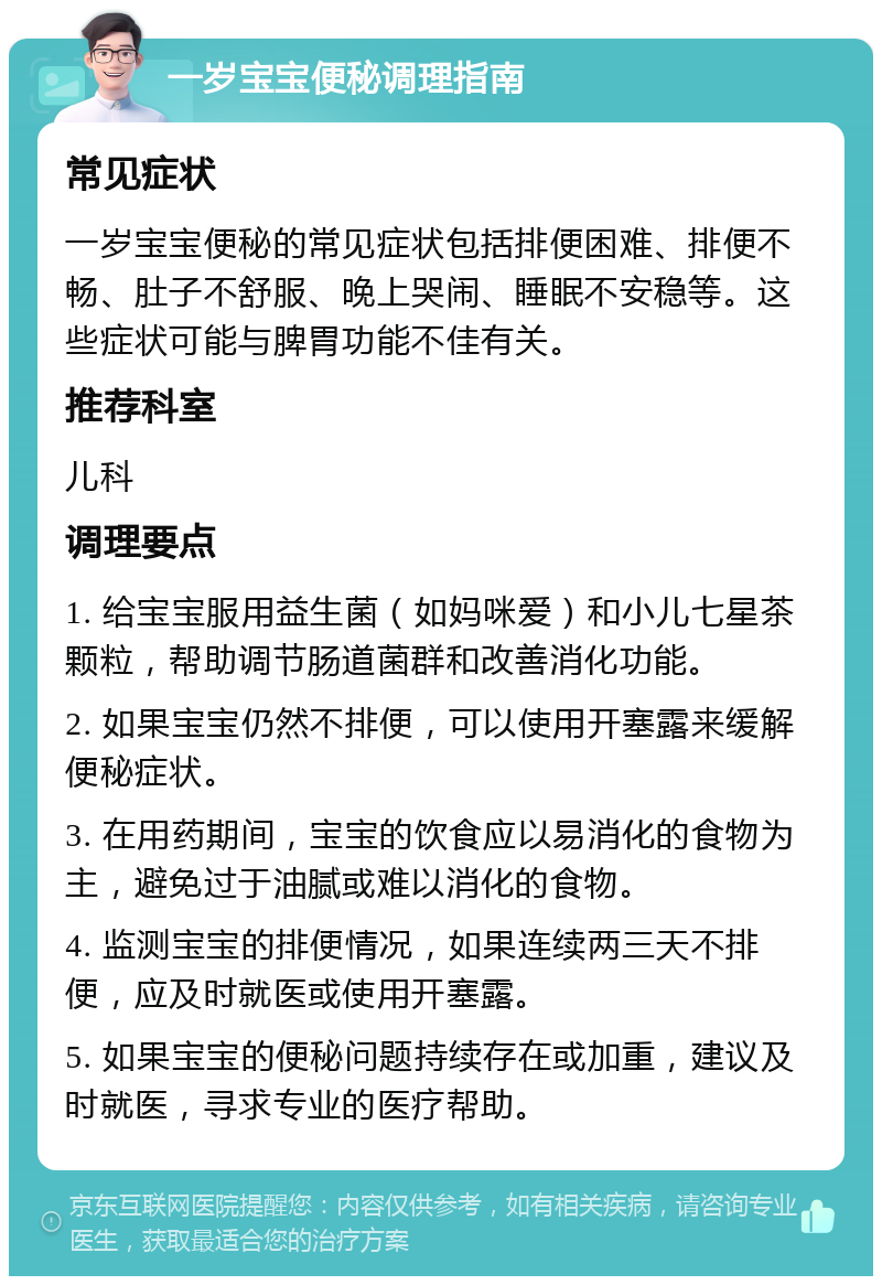 一岁宝宝便秘调理指南 常见症状 一岁宝宝便秘的常见症状包括排便困难、排便不畅、肚子不舒服、晚上哭闹、睡眠不安稳等。这些症状可能与脾胃功能不佳有关。 推荐科室 儿科 调理要点 1. 给宝宝服用益生菌（如妈咪爱）和小儿七星茶颗粒，帮助调节肠道菌群和改善消化功能。 2. 如果宝宝仍然不排便，可以使用开塞露来缓解便秘症状。 3. 在用药期间，宝宝的饮食应以易消化的食物为主，避免过于油腻或难以消化的食物。 4. 监测宝宝的排便情况，如果连续两三天不排便，应及时就医或使用开塞露。 5. 如果宝宝的便秘问题持续存在或加重，建议及时就医，寻求专业的医疗帮助。