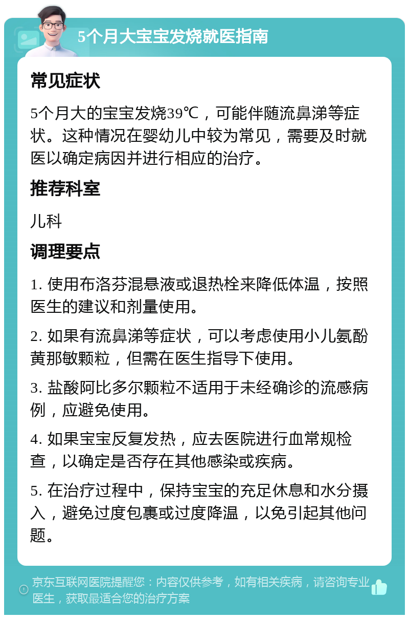 5个月大宝宝发烧就医指南 常见症状 5个月大的宝宝发烧39℃，可能伴随流鼻涕等症状。这种情况在婴幼儿中较为常见，需要及时就医以确定病因并进行相应的治疗。 推荐科室 儿科 调理要点 1. 使用布洛芬混悬液或退热栓来降低体温，按照医生的建议和剂量使用。 2. 如果有流鼻涕等症状，可以考虑使用小儿氨酚黄那敏颗粒，但需在医生指导下使用。 3. 盐酸阿比多尔颗粒不适用于未经确诊的流感病例，应避免使用。 4. 如果宝宝反复发热，应去医院进行血常规检查，以确定是否存在其他感染或疾病。 5. 在治疗过程中，保持宝宝的充足休息和水分摄入，避免过度包裹或过度降温，以免引起其他问题。