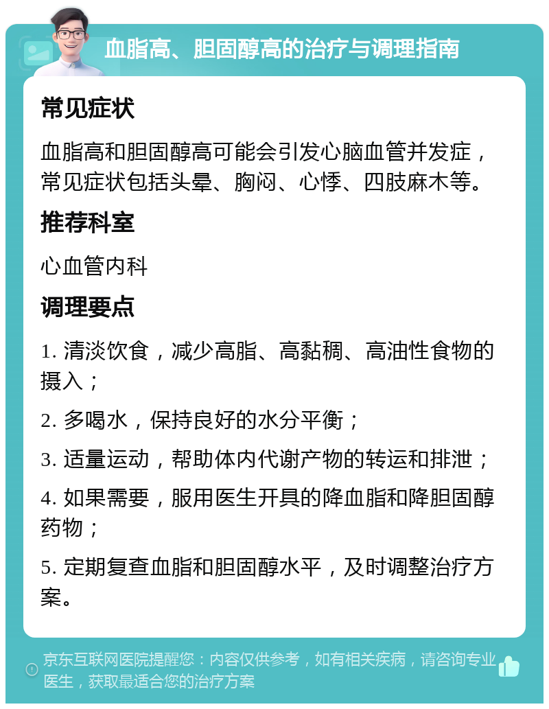 血脂高、胆固醇高的治疗与调理指南 常见症状 血脂高和胆固醇高可能会引发心脑血管并发症，常见症状包括头晕、胸闷、心悸、四肢麻木等。 推荐科室 心血管内科 调理要点 1. 清淡饮食，减少高脂、高黏稠、高油性食物的摄入； 2. 多喝水，保持良好的水分平衡； 3. 适量运动，帮助体内代谢产物的转运和排泄； 4. 如果需要，服用医生开具的降血脂和降胆固醇药物； 5. 定期复查血脂和胆固醇水平，及时调整治疗方案。