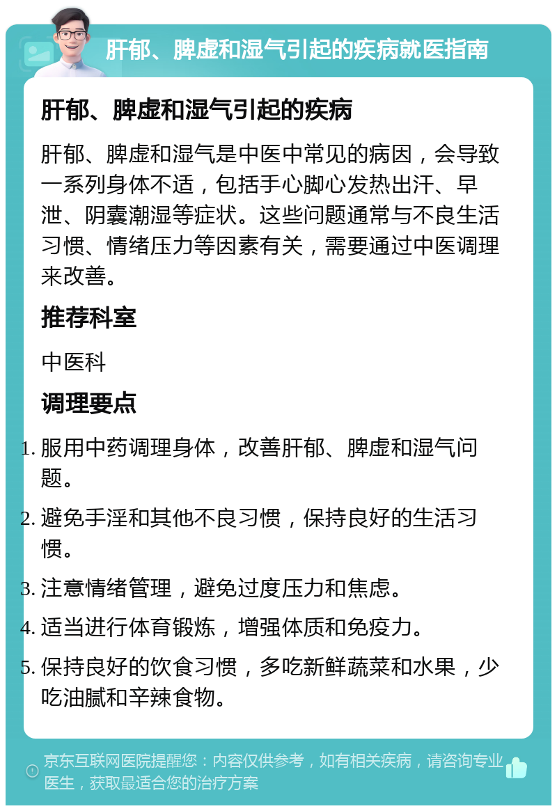 肝郁、脾虚和湿气引起的疾病就医指南 肝郁、脾虚和湿气引起的疾病 肝郁、脾虚和湿气是中医中常见的病因，会导致一系列身体不适，包括手心脚心发热出汗、早泄、阴囊潮湿等症状。这些问题通常与不良生活习惯、情绪压力等因素有关，需要通过中医调理来改善。 推荐科室 中医科 调理要点 服用中药调理身体，改善肝郁、脾虚和湿气问题。 避免手淫和其他不良习惯，保持良好的生活习惯。 注意情绪管理，避免过度压力和焦虑。 适当进行体育锻炼，增强体质和免疫力。 保持良好的饮食习惯，多吃新鲜蔬菜和水果，少吃油腻和辛辣食物。