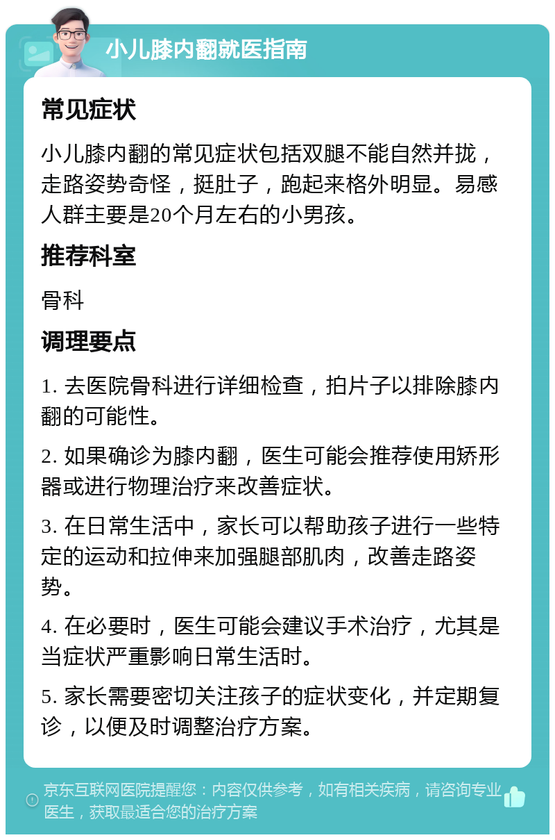 小儿膝内翻就医指南 常见症状 小儿膝内翻的常见症状包括双腿不能自然并拢，走路姿势奇怪，挺肚子，跑起来格外明显。易感人群主要是20个月左右的小男孩。 推荐科室 骨科 调理要点 1. 去医院骨科进行详细检查，拍片子以排除膝内翻的可能性。 2. 如果确诊为膝内翻，医生可能会推荐使用矫形器或进行物理治疗来改善症状。 3. 在日常生活中，家长可以帮助孩子进行一些特定的运动和拉伸来加强腿部肌肉，改善走路姿势。 4. 在必要时，医生可能会建议手术治疗，尤其是当症状严重影响日常生活时。 5. 家长需要密切关注孩子的症状变化，并定期复诊，以便及时调整治疗方案。