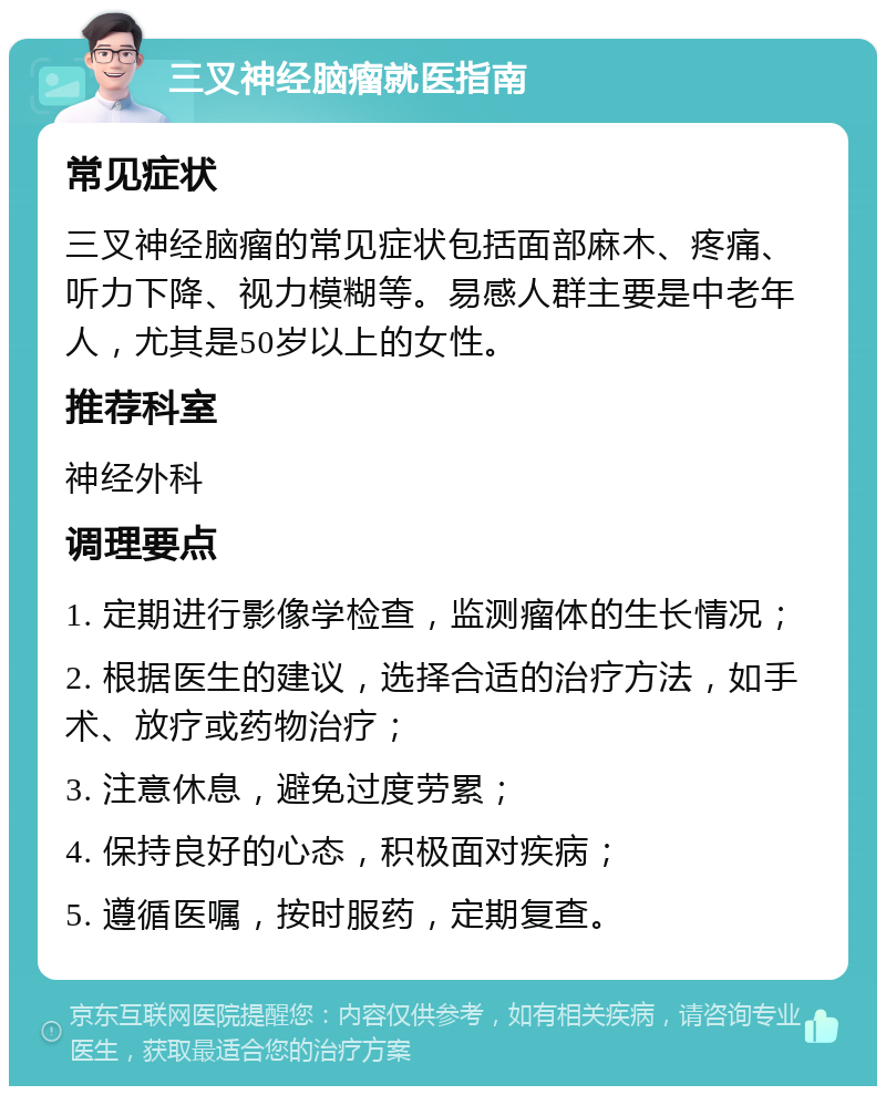 三叉神经脑瘤就医指南 常见症状 三叉神经脑瘤的常见症状包括面部麻木、疼痛、听力下降、视力模糊等。易感人群主要是中老年人，尤其是50岁以上的女性。 推荐科室 神经外科 调理要点 1. 定期进行影像学检查，监测瘤体的生长情况； 2. 根据医生的建议，选择合适的治疗方法，如手术、放疗或药物治疗； 3. 注意休息，避免过度劳累； 4. 保持良好的心态，积极面对疾病； 5. 遵循医嘱，按时服药，定期复查。