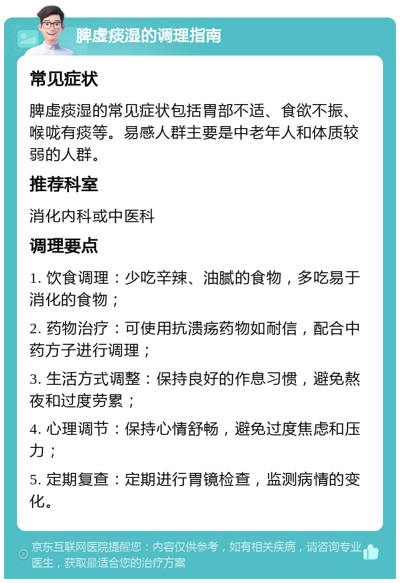 脾虚痰湿的调理指南 常见症状 脾虚痰湿的常见症状包括胃部不适、食欲不振、喉咙有痰等。易感人群主要是中老年人和体质较弱的人群。 推荐科室 消化内科或中医科 调理要点 1. 饮食调理：少吃辛辣、油腻的食物，多吃易于消化的食物； 2. 药物治疗：可使用抗溃疡药物如耐信，配合中药方子进行调理； 3. 生活方式调整：保持良好的作息习惯，避免熬夜和过度劳累； 4. 心理调节：保持心情舒畅，避免过度焦虑和压力； 5. 定期复查：定期进行胃镜检查，监测病情的变化。