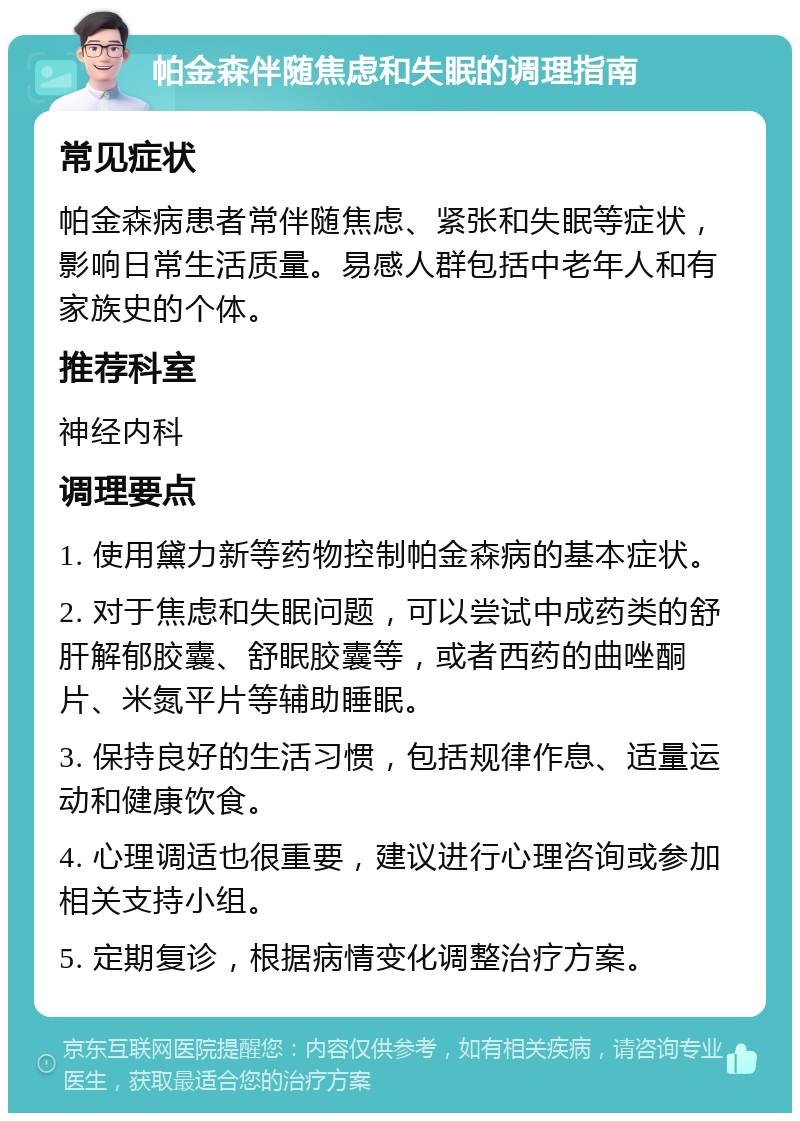 帕金森伴随焦虑和失眠的调理指南 常见症状 帕金森病患者常伴随焦虑、紧张和失眠等症状，影响日常生活质量。易感人群包括中老年人和有家族史的个体。 推荐科室 神经内科 调理要点 1. 使用黛力新等药物控制帕金森病的基本症状。 2. 对于焦虑和失眠问题，可以尝试中成药类的舒肝解郁胶囊、舒眠胶囊等，或者西药的曲唑酮片、米氮平片等辅助睡眠。 3. 保持良好的生活习惯，包括规律作息、适量运动和健康饮食。 4. 心理调适也很重要，建议进行心理咨询或参加相关支持小组。 5. 定期复诊，根据病情变化调整治疗方案。