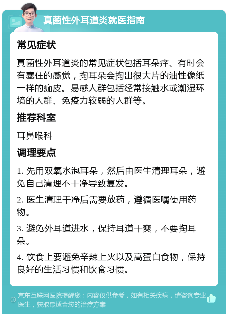 真菌性外耳道炎就医指南 常见症状 真菌性外耳道炎的常见症状包括耳朵痒、有时会有塞住的感觉，掏耳朵会掏出很大片的油性像纸一样的痂皮。易感人群包括经常接触水或潮湿环境的人群、免疫力较弱的人群等。 推荐科室 耳鼻喉科 调理要点 1. 先用双氧水泡耳朵，然后由医生清理耳朵，避免自己清理不干净导致复发。 2. 医生清理干净后需要放药，遵循医嘱使用药物。 3. 避免外耳道进水，保持耳道干爽，不要掏耳朵。 4. 饮食上要避免辛辣上火以及高蛋白食物，保持良好的生活习惯和饮食习惯。