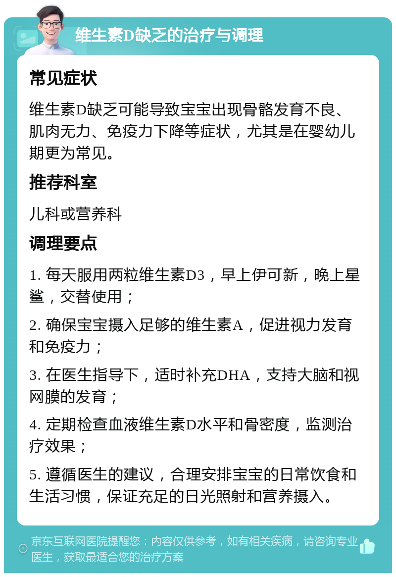 维生素D缺乏的治疗与调理 常见症状 维生素D缺乏可能导致宝宝出现骨骼发育不良、肌肉无力、免疫力下降等症状，尤其是在婴幼儿期更为常见。 推荐科室 儿科或营养科 调理要点 1. 每天服用两粒维生素D3，早上伊可新，晚上星鲨，交替使用； 2. 确保宝宝摄入足够的维生素A，促进视力发育和免疫力； 3. 在医生指导下，适时补充DHA，支持大脑和视网膜的发育； 4. 定期检查血液维生素D水平和骨密度，监测治疗效果； 5. 遵循医生的建议，合理安排宝宝的日常饮食和生活习惯，保证充足的日光照射和营养摄入。