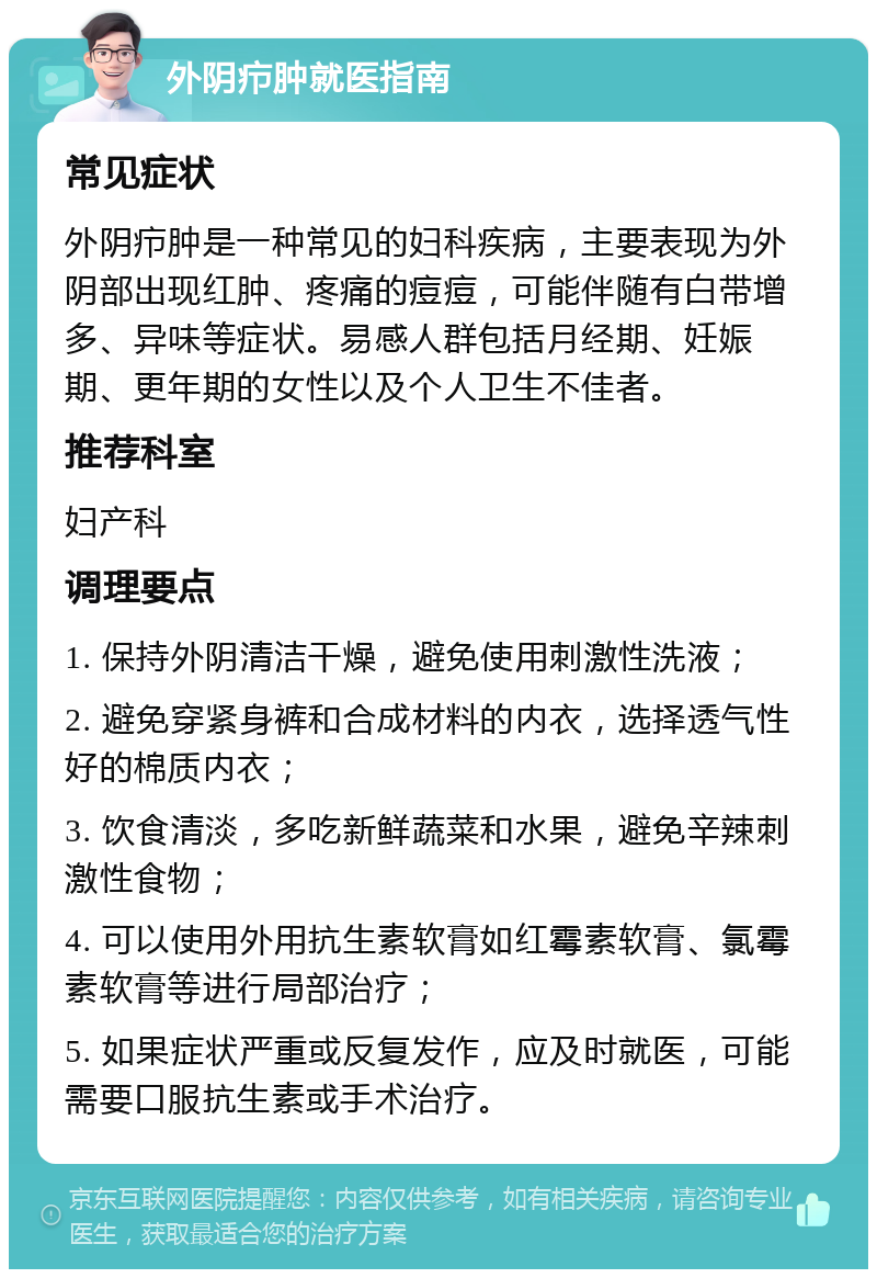 外阴疖肿就医指南 常见症状 外阴疖肿是一种常见的妇科疾病，主要表现为外阴部出现红肿、疼痛的痘痘，可能伴随有白带增多、异味等症状。易感人群包括月经期、妊娠期、更年期的女性以及个人卫生不佳者。 推荐科室 妇产科 调理要点 1. 保持外阴清洁干燥，避免使用刺激性洗液； 2. 避免穿紧身裤和合成材料的内衣，选择透气性好的棉质内衣； 3. 饮食清淡，多吃新鲜蔬菜和水果，避免辛辣刺激性食物； 4. 可以使用外用抗生素软膏如红霉素软膏、氯霉素软膏等进行局部治疗； 5. 如果症状严重或反复发作，应及时就医，可能需要口服抗生素或手术治疗。