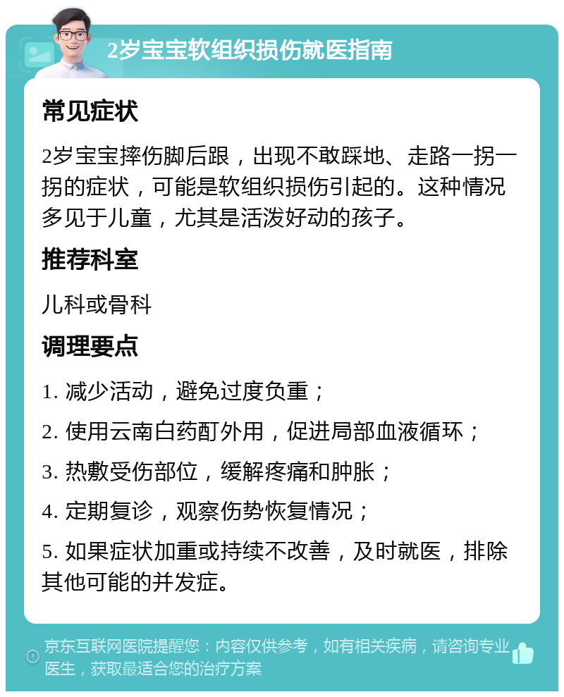 2岁宝宝软组织损伤就医指南 常见症状 2岁宝宝摔伤脚后跟，出现不敢踩地、走路一拐一拐的症状，可能是软组织损伤引起的。这种情况多见于儿童，尤其是活泼好动的孩子。 推荐科室 儿科或骨科 调理要点 1. 减少活动，避免过度负重； 2. 使用云南白药酊外用，促进局部血液循环； 3. 热敷受伤部位，缓解疼痛和肿胀； 4. 定期复诊，观察伤势恢复情况； 5. 如果症状加重或持续不改善，及时就医，排除其他可能的并发症。